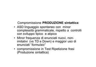 Compromissione PRODUZIONE sintattica:
• ASD linguaggio spontaneo con minor
  complessità grammaticale, rispetto a controlli
  con sviluppo tipico e atipico
• Minor frequenza di enunciati nuovi, non-
  imitativi (vs TD e Down) e maggior uso di
  enunciati “formulaic”
• compromissione in Test Ripetizione frasi
  (Produzione sintattica)
 