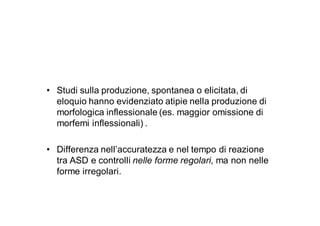 • Studi sulla produzione, spontanea o elicitata, di
  eloquio hanno evidenziato atipie nella produzione di
  morfologica inflessionale (es. maggior omissione di
  morfemi inflessionali) .

• Differenza nell’accuratezza e nel tempo di reazione
  tra ASD e controlli nelle forme regolari, ma non nelle
  forme irregolari.
 