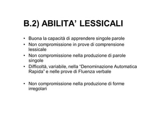 B.2) ABILITA’ LESSICALI
• Buona la capacità di apprendere singole parole
• Non compromissione in prove di comprensione
  lessicale
• Non compromissione nella produzione di parole
  singole
• Difficoltà, variabile, nella “Denominazione Automatica
  Rapida” e nelle prove di Fluenza verbale

• Non compromissione nella produzione di forme
  irregolari
 