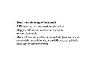 • Studi neuroimmagini funzionali
• ASD in prove di comprensione sintattica:
• Maggior attivazione corteccia posteriore
  temporo/parietale
• Minor attivazione corteccia premotoria (sn), corteccia
  prefrontale dorso laterale, area di Broca, gangli della
  base (sn) e cervelletto (dx)
 
