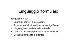 Linguaggio “formulaic”
Eloquio nei ASD:
• Enunciati ripetitivi e stereotipati
• Associazioni idiosincratiche suono-significato
• Linguaggio eccessivamente letterale
• Difficoltà nell’uso di pronomi e termini deittici
• Ecolalia (immediata o differita)
 