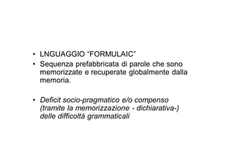 • LNGUAGGIO “FORMULAIC”
• Sequenza prefabbricata di parole che sono
  memorizzate e recuperate globalmente dalla
  memoria.

• Deficit socio-pragmatico e/o compenso
  (tramite la memorizzazione - dichiarativa-)
  delle difficoltà grammaticali
 