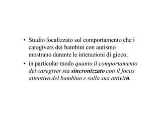 • Studio focalizzato sul comportamento che i
  caregivers dei bambini con autismo
  mostrano durante le interazioni di gioco,
• in particolar modo quanto il comportamento
  del caregiver sia sincronizzato con il focus
  attentivo del bambino e sulla sua attività.
 