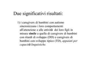 Due significativi risultati:
  1) i caregivers di bambini con autismo
    sincronizzano i loro comportamenti
    all’attenzione e alle attività dei loro figli in
    misura simile a quella di caregivers di bambini
    con ritardi di sviluppo (DD) e caregivers di
    bambini con sviluppo tipico (TD), appaiati per
    capacità linguistiche.
 