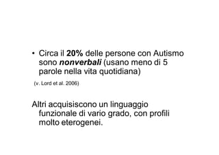 • Circa il 20% delle persone con Autismo
  sono nonverbali (usano meno di 5
  parole nella vita quotidiana)
(v. Lord et al. 2006)



Altri acquisiscono un linguaggio
  funzionale di vario grado, con profili
  molto eterogenei.
 