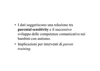 • I dati suggeriscono una relazione tra
  parental sensitivity e il successivo
  sviluppo delle competenze comunicative nei
  bambini con autismo.
• Implicazioni per interventi di parent
  training.
 