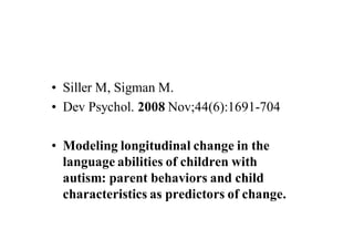 • Siller M, Sigman M.
• Dev Psychol. 2008 Nov;44(6):1691-704

• Modeling longitudinal change in the
  language abilities of children with
  autism: parent behaviors and child
  characteristics as predictors of change.
 