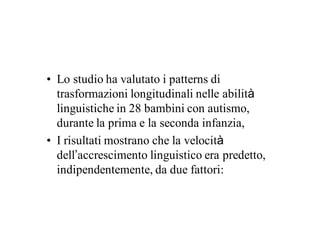 • Lo studio ha valutato i patterns di
  trasformazioni longitudinali nelle abilità
  linguistiche in 28 bambini con autismo,
  durante la prima e la seconda infanzia,
• I risultati mostrano che la velocità
  dell’accrescimento linguistico era predetto,
  indipendentemente, da due fattori:
 