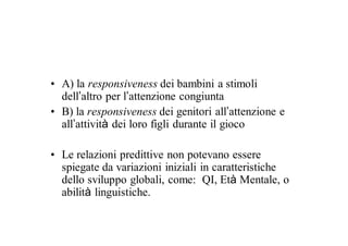 • A) la responsiveness dei bambini a stimoli
  dell’altro per l’attenzione congiunta
• B) la responsiveness dei genitori all’attenzione e
  all’attività dei loro figli durante il gioco

• Le relazioni predittive non potevano essere
  spiegate da variazioni iniziali in caratteristiche
  dello sviluppo globali, come: QI, Età Mentale, o
  abilità linguistiche.
 