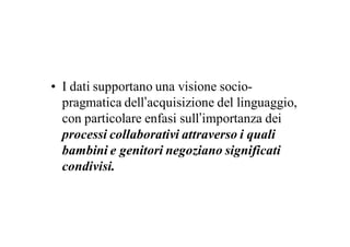 • I dati supportano una visione socio-
  pragmatica dell’acquisizione del linguaggio,
  con particolare enfasi sull’importanza dei
  processi collaborativi attraverso i quali
  bambini e genitori negoziano significati
  condivisi.
 
