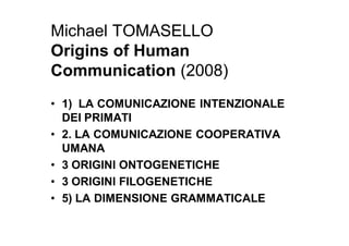 Michael TOMASELLO
Origins of Human
Communication (2008)
• 1) LA COMUNICAZIONE INTENZIONALE
  DEI PRIMATI
• 2. LA COMUNICAZIONE COOPERATIVA
  UMANA
• 3 ORIGINI ONTOGENETICHE
• 3 ORIGINI FILOGENETICHE
• 5) LA DIMENSIONE GRAMMATICALE
 
