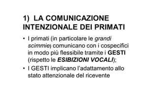 1) LA COMUNICAZIONE
INTENZIONALE DEI PRIMATI
• I primati (in particolare le grandi
  scimmie) comunicano con i cospecifici
  in modo più flessibile tramite i GESTI
  (rispetto le ESIBIZIONI VOCALI);
• I GESTI implicano l’adattamento allo
  stato attenzionale del ricevente
 