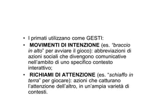 • I primati utilizzano come GESTI:
• MOVIMENTI DI INTENZIONE (es. “braccio
  in alto” per avviare il gioco): abbreviazioni di
  azioni sociali che divengono comunicative
  nell’ambito di uno specifico contesto
  interattivo;
• RICHIAMI DI ATTENZIONE (es. “schiaffo in
  terra” per giocare): azioni che catturano
  l’attenzione dell’altro, in un’ampia varietà di
  contesti.
 