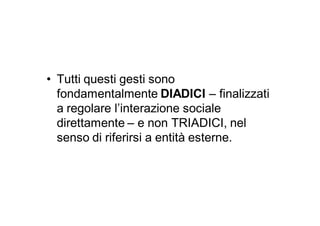 • Tutti questi gesti sono
  fondamentalmente DIADICI – finalizzati
  a regolare l’interazione sociale
  direttamente – e non TRIADICI, nel
  senso di riferirsi a entità esterne.
 
