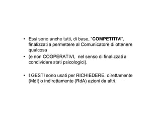 • Essi sono anche tutti, di base, “COMPETITIVI”,
  finalizzati a permettere al Comunicatore di ottenere
  qualcosa
• (e non COOPERATIVI, nel senso di finalizzati a
  condividere stati psicologici).

• I GESTI sono usati per RICHIEDERE. direttamente
  (MdI) o indirettamente (RdA) azioni da altri.
 