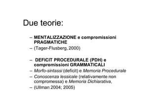 Due teorie:
 – MENTALIZZAZIONE e compromissioni
   PRAGMATICHE
 – (Tager-Flusberg, 2000)

 – DEFICIT PROCEDURALE (PDH) e
   compromissioni GRAMMATICALI
 – Morfo-sintassi (deficit) e Memoria Procedurale
 – Conoscenza lessicale (relativamente non
   compromessa) e Memoria Dichiarativa,
 – (Ullman 2004; 2005)
 