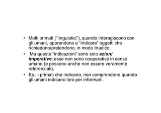 • Molti primati (“linguistici”), quando interagiscono con
  gli umani, apprendono a “indicare” oggetti che
  richiedono/pretendono, in modo triadico.
• Ma queste “indicazioni” sono solo azioni
  imperative; esse non sono cooperative in senso
  umano (e possono anche non essere veramente
  referenziali),
• Es.: i primati che indicano, non comprendono quando
  gli umani indicano loro per informarli.
 