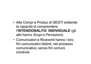 • Alla Compr e Produz di GESTI sottende
  la capacità di comprendere
  l’INTENZIONALITA’ INDIVIDUALE (gli
  altri hanno Scopi e Percezioni).
• Comunicatori e Riceventi hanno i loro
  fini comunicativi distinti, nel processo
  comunicativo, senza fini comuni
  condivisi
 