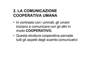 2. LA COMUNICAZIONE
COOPERATIVA UMANA
• In contrasto con i primati, gli umani
  iniziano a comunicare con gli altri in
  modo COOPERATIVO.
• Questa struttura cooperativa pervade
  tutti gli aspetti degli scambi comunicativi
 