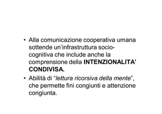 • Alla comunicazione cooperativa umana
  sottende un’infrastruttura socio-
  cognitiva che include anche la
  comprensione della INTENZIONALITA’
  CONDIVISA.
• Abilità di “lettura ricorsiva della mente”,
  che permette fini congiunti e attenzione
  congiunta.
 