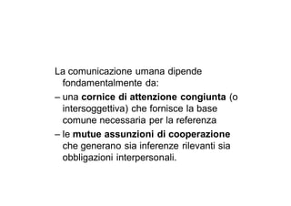 La comunicazione umana dipende
  fondamentalmente da:
– una cornice di attenzione congiunta (o
  intersoggettiva) che fornisce la base
  comune necessaria per la referenza
– le mutue assunzioni di cooperazione
  che generano sia inferenze rilevanti sia
  obbligazioni interpersonali.
 