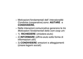 – Motivazioni fondamentali dell’ Intenzionalità
  Condivisa (cooperative) sono: AIUTARE e
  CONDIVIDERE.
– Nelle interazioni comunicative generano le tre
  Motivazioni fondamentali della com coop um:
– 1) RICHIEDERE (chiedere aiuto)
– 2) INFORMARE (offrire aiuto sotto forma di
  informazioni utili)
– 3) CONDIVIDERE emozioni e atteggiamenti
  (creare legami sociali)
 