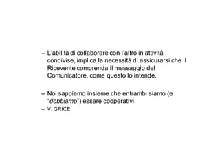 – L’abilità di collaborare con l’altro in attività
  condivise, implica la necessità di assicurarsi che il
  Ricevente comprenda il messaggio del
  Comunicatore, come questo lo intende.

– Noi sappiamo insieme che entrambi siamo (e
  “dobbiamo”) essere cooperativi.
– V. GRICE
 