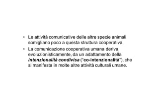 • Le attività comunicative delle altre specie animali
  somigliano poco a questa struttura cooperativa.
• La comunicazione cooperativa umana deriva,
  evoluzionisticamente, da un adattamento della
  intenzionalità condivisa (“co-intenzionalità”), che
  si manifesta in molte altre attività culturali umane.
 