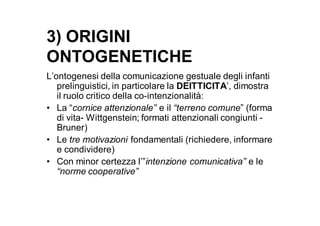 3) ORIGINI
ONTOGENETICHE
L’ontogenesi della comunicazione gestuale degli infanti
   prelinguistici, in particolare la DEITTICITA’, dimostra
   il ruolo critico della co-intenzionalità:
• La “cornice attenzionale” e il “terreno comune” (forma
   di vita- Wittgenstein; formati attenzionali congiunti -
   Bruner)
• Le tre motivazioni fondamentali (richiedere, informare
   e condividere)
• Con minor certezza l’”intenzione comunicativa” e le
   “norme cooperative”
 