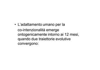 • L’adattamento umano per la
  co-intenzionalità emerge
  ontogenicamente intorno ai 12 mesi,
  quando due traiettorie evolutive
  convergono:
 