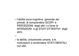 – l’abilità socio-cognitiva, generale dei
  primati, di comprendere SCOPI e
  PERCEZIONI degli altri ( e forse le
  INTENZIONI e gli STATI ATTENTIVI degli
  altri).
–
– le abilità, unicamente umane, e le
  motivazioni a condividere STATI MENTALI
  con altri.
 