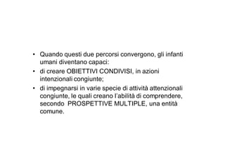 • Quando questi due percorsi convergono, gli infanti
  umani diventano capaci:
• di creare OBIETTIVI CONDIVISI, in azioni
  intenzionali congiunte;
• di impegnarsi in varie specie di attività attenzionali
  congiunte, le quali creano l’abilità di comprendere,
  secondo PROSPETTIVE MULTIPLE, una entità
  comune.
 