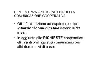 L’EMERGENZA ONTOGENETICA DELLA
COMUNICAZIONE COOPERATIVA

• Gli infanti iniziano ad esprimere le loro
  intenzioni comunicative intorno ai 12
  mesi.
• In aggiunta alle RICHIESTE cooperative
  gli infanti prelinguistici comunicano per
  altri due motivi di base:
 