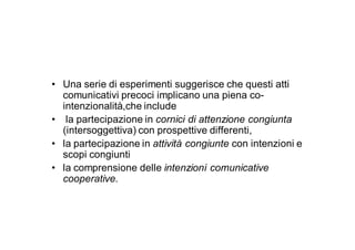 • Una serie di esperimenti suggerisce che questi atti
  comunicativi precoci implicano una piena co-
  intenzionalità,che include
• la partecipazione in cornici di attenzione congiunta
  (intersoggettiva) con prospettive differenti,
• la partecipazione in attività congiunte con intenzioni e
  scopi congiunti
• la comprensione delle intenzioni comunicative
  cooperative.
 