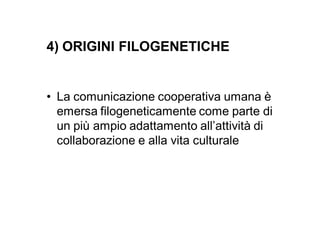 4) ORIGINI FILOGENETICHE


• La comunicazione cooperativa umana è
  emersa filogeneticamente come parte di
  un più ampio adattamento all’attività di
  collaborazione e alla vita culturale
 