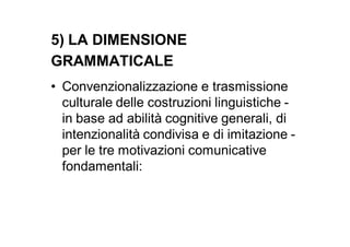 5) LA DIMENSIONE
GRAMMATICALE
• Convenzionalizzazione e trasmissione
  culturale delle costruzioni linguistiche -
  in base ad abilità cognitive generali, di
  intenzionalità condivisa e di imitazione -
  per le tre motivazioni comunicative
  fondamentali:
 