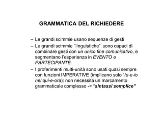 GRAMMATICA DEL RICHIEDERE

– Le grandi scimmie usano sequenze di gesti
– Le grandi scimmie “linguistiche” sono capaci di
  combinare gesti con un unico fine comunicativo, e
  segmentano l’esperienza in EVENTO e
  PARTECIPANTE.
– I proferimenti multi-unità sono usati quasi sempre
  con funzioni IMPERATIVE (implicano solo “tu-e-io
  nel qui-e-ora): non necessita un marcamento
  grammaticale complesso -> “sintassi semplice”
 