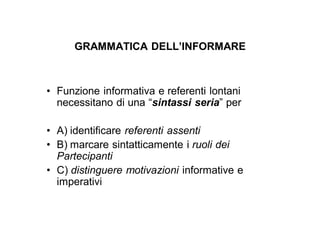 GRAMMATICA DELL’INFORMARE



• Funzione informativa e referenti lontani
  necessitano di una “sintassi seria” per

• A) identificare referenti assenti
• B) marcare sintatticamente i ruoli dei
  Partecipanti
• C) distinguere motivazioni informative e
  imperativi
 