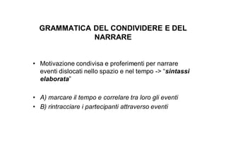 GRAMMATICA DEL CONDIVIDERE E DEL
             NARRARE


• Motivazione condivisa e proferimenti per narrare
  eventi dislocati nello spazio e nel tempo -> “sintassi
  elaborata”

• A) marcare il tempo e correlare tra loro gli eventi
• B) rintracciare i partecipanti attraverso eventi
 