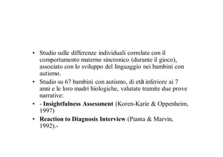 • Studio sulle differenze individuali correlate con il
  comportamento materno sincronico (durante il gioco),
  associato con lo sviluppo del linguaggio nei bambini con
  autismo.
• Studio su 67 bambini con autismo, di età inferiore ai 7
  anni e le loro madri biologiche, valutate tramite due prove
  narrative:
• - Insightfulness Assessment (Koren-Karie & Oppenheim,
  1997)
• Reaction to Diagnosis Interview (Pianta & Marvin,
  1992).-
 