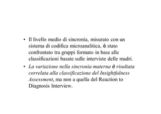 • Il livello medio di sincronia, misurato con un
  sistema di codifica microanalitica, è stato
  confrontato tra gruppi formato in base alle
  classificazioni basate sulle interviste delle madri.
• La variazione nella sincronia materna è risultata
  correlata alla classificazione del Insightfulness
  Assessment, ma non a quella del Reaction to
  Diagnosis Interview.
 
