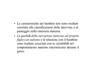 • Le caratteristiche dei bambini non sono risultate
  correlate alla classificazione delle interviste o al
  punteggio nella sincronia materna.
• La qualità della narrazione materna sul proprio
  figlio con autismo e la relazione con il bambino
  sono risultate associate con la variabilità nel
  comportamento materno sincronizzato durante il
  gioco.
 