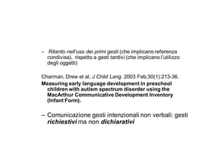 – Ritardo nell’uso dei primi gesti (che implicano referenza
  condivisa), rispetto a gesti tardivi (che implicano l’utilizzo
  degli oggetti)

Charman, Drew et al, J Child Lang. 2003 Feb;30(1):213-36.
Measuring early language development in preschool
  children with autism spectrum disorder using the
  MacArthur Communicative Development Inventory
  (Infant Form).

– Comunicazione gesti intenzionali non verbali: gesti
  richiestivi ma non dichiarativi
 