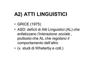 A2) ATTI LINGUISTICI
• GRICE (1975)
• ASD: deficit di Atti Linguistici (AL) che
  enfatizzano l’interazione sociale ,
  piuttosto che AL che regolano il
  comportamento dell’altro
• (v. studi di Wheterby e coll.)
 