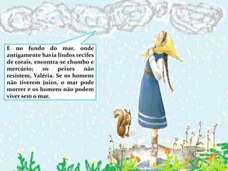 E no fundo do mar, onde antigamente havia lindos recifes de corais, encontra-se chumbo e mercúrio; os peixes não resistem, Valéria. Se os homens não tiverem juízo, o mar pode morrer e os homens não podem viver sem o mar.
