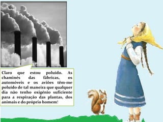 Claro que estou poluído. As chaminés das fábricas, os automóveis e os aviões têm-me poluído de tal maneira que qualquer dia não tenho oxigénio suficiente para a respiração das plantas, dos animais e do próprio homem!