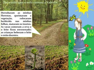 Foi então que o solo contou a Valéria:Derrubaram as minhas florestas, queimaram a vegetação, colocaram herbicida nas minhas folhas, mataram os insetos. As vacas comeram a erva e o leite ficou envenenado; as crianças beberam o leite e estão doentes.