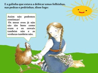 E a galinha que estava a debicar umas folhinhas, nas pedras e pedrinhas, disse logo:Assim não podemos continuar! Os meus ovos já não são tão bons como eram e os cereais também não e as verduras também não.