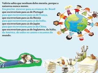 Valéria sabia que nenhum deles mentia, porque a natureza nunca mente.Era preciso  escrever para as crianças do  Brasilque escreveriam para as de Portugal para que escrevessem para as de França,que escreveriam para as da Rússiapara que escrevessem para as da Índia,que escreveriam para as do Japãopara que escrevessem para as da China,que escreveriam para as de Inglaterra, da Itália,da América, de todos os cantos e recantos do mundo.