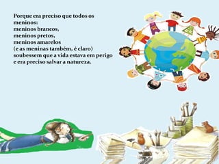 Porque era preciso que todos os meninos:meninos brancos,meninos pretos,meninos amarelos(e as meninas também, é claro)soubessem que a vida estava em perigo e era preciso salvar a natureza.
